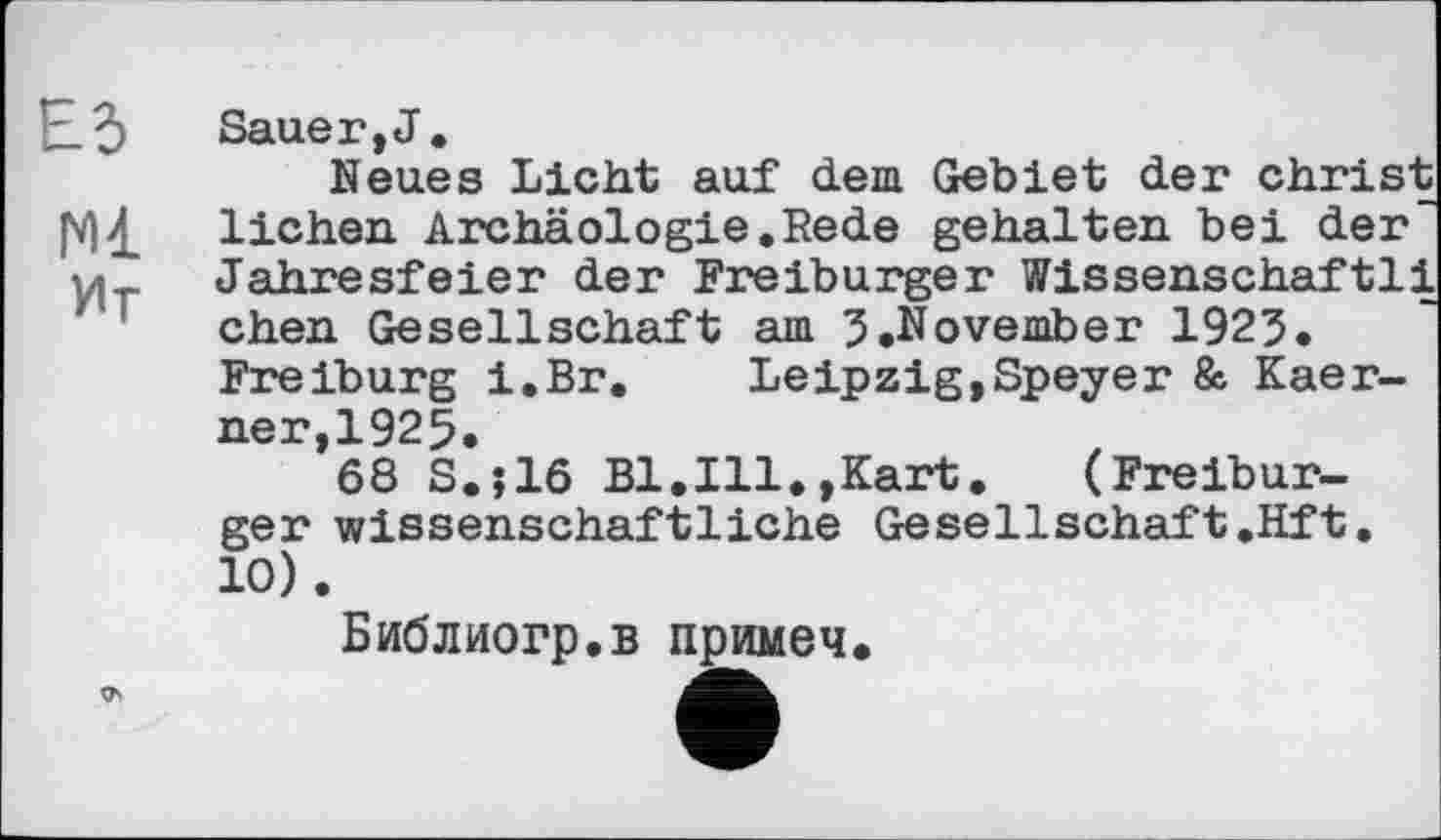 ﻿Ed Sauer, J.
Neues Licht auf dem Gebiet der christ |MdL Heben Archäologie.Rede gehalten bei der' 'у^ Jahresfeier der Freiburger Wissenschaftli chen Gesellschaft am 5.November 1923. Freiburg i.Br. Leipzig,Speyer & Kaer-ner,1925.
68 S.J16 Bl.Ill.,Kart. (Freiburger wissenschaftliche Gesellschaft.Hft. 10).
Библиогр.в примеч.